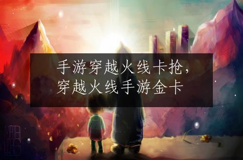 手游穿越火线卡抢，穿越火线手游金卡