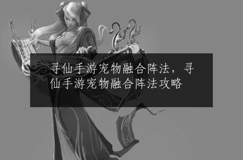 寻仙手游宠物融合阵法，寻仙手游宠物融合阵法攻略