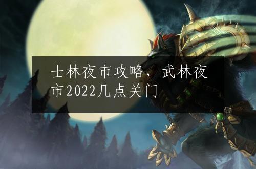 士林夜市攻略，武林夜市2022几点关门