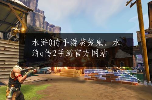 水浒Q传手游蒸笼鬼，水浒q传2手游官方网站