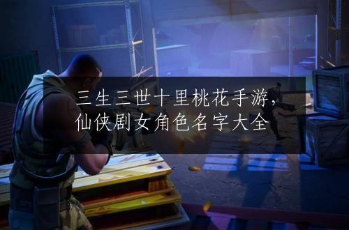 三生三世十里桃花手游，仙侠剧女角色名字大全