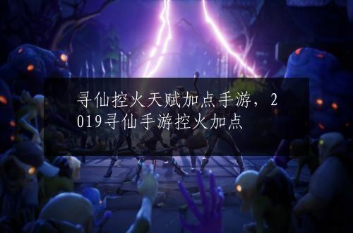 寻仙控火天赋加点手游，2019寻仙手游控火加点