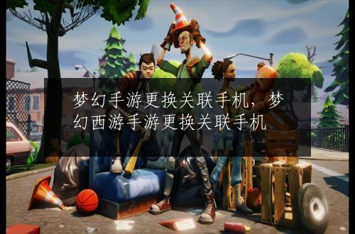 梦幻手游更换关联手机，梦幻西游手游更换关联手机