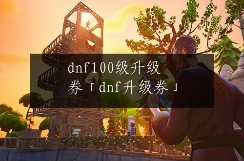 dnf100级升级券「dnf升级券」