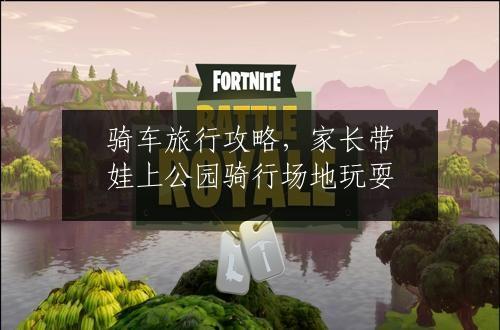 骑车旅行攻略，家长带娃上公园骑行场地玩耍