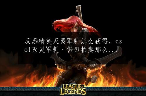 反恐精英灭灵军刺怎么获得，csol灭灵军刺·锯刃拍卖那么贵-