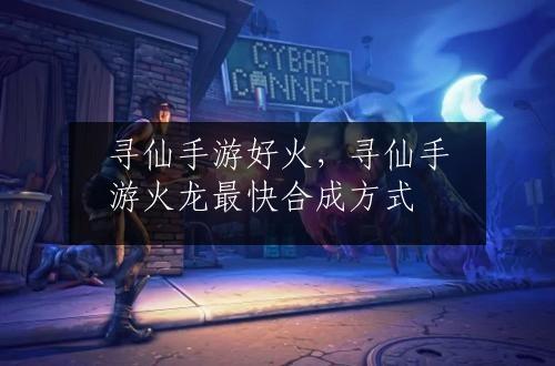 寻仙手游好火，寻仙手游火龙最快合成方式