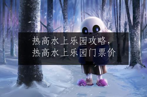 热高水上乐园攻略，热高水上乐园门票价