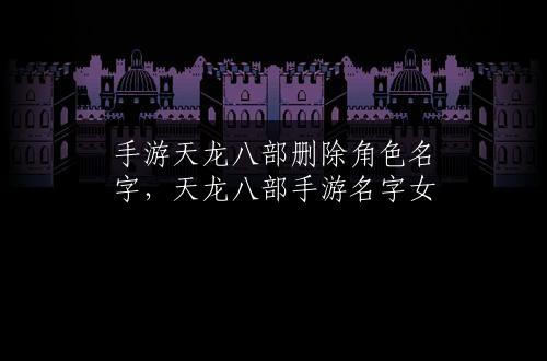 手游天龙八部删除角色名字，天龙八部手游名字女