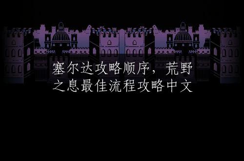 塞尔达攻略顺序，荒野之息最佳流程攻略中文